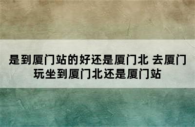 是到厦门站的好还是厦门北 去厦门玩坐到厦门北还是厦门站